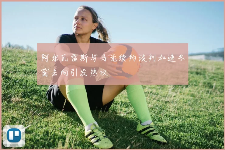 阿尔瓦雷斯与马竞续约谈判加速冬窗去向引发热议
