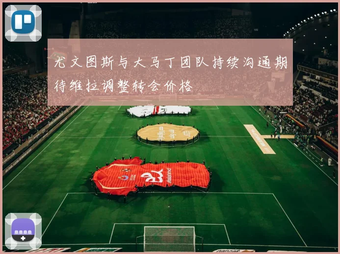 尤文图斯与大马丁团队持续沟通期待维拉调整转会价格