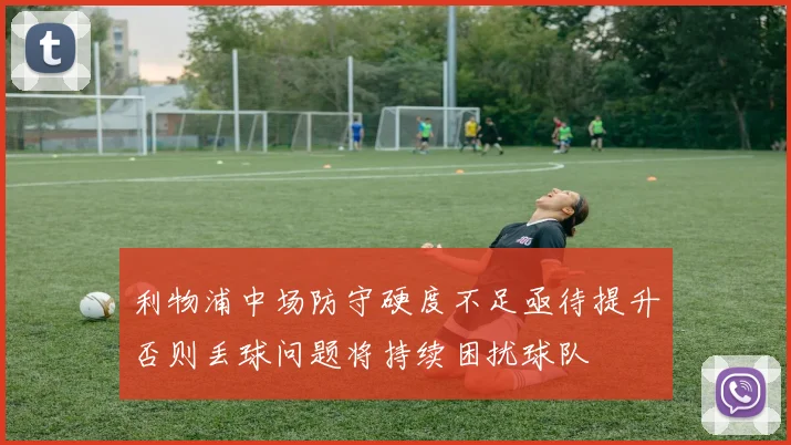 利物浦中场防守硬度不足亟待提升否则丢球问题将持续困扰球队