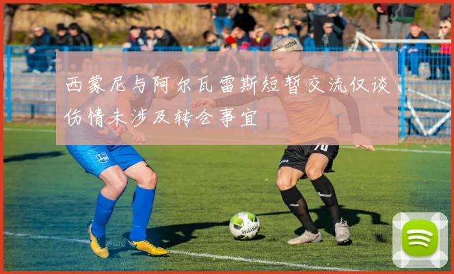 西蒙尼与阿尔瓦雷斯短暂交流仅谈伤情未涉及转会事宜