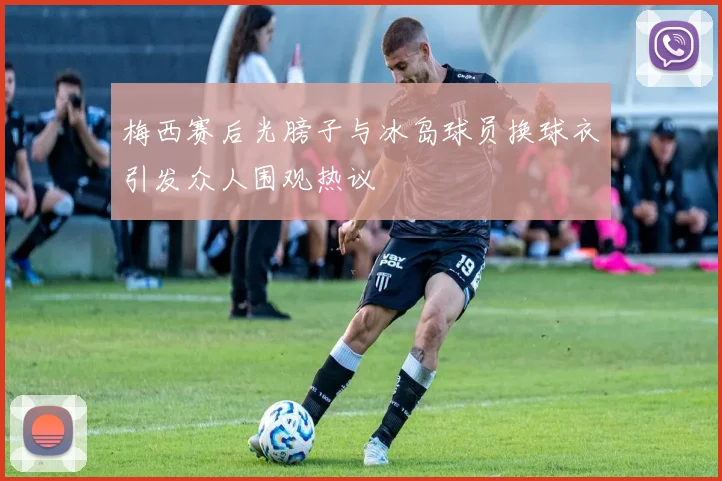 梅西赛后光膀子与冰岛球员换球衣引发众人围观热议